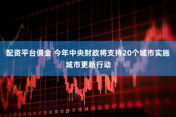 配资平台佣金 今年中央财政将支持20个城市实施城市更新行动