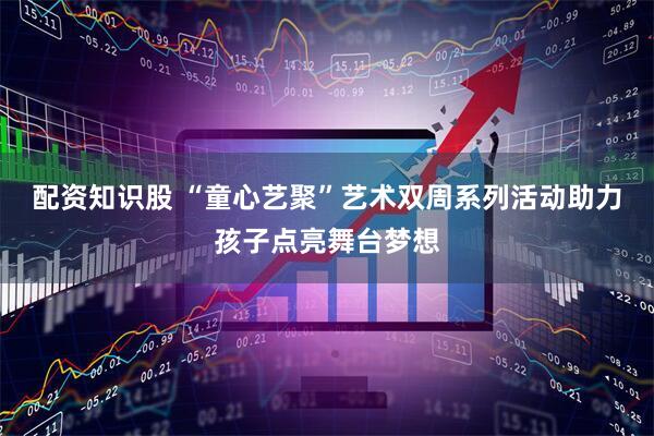 配资知识股 “童心艺聚”艺术双周系列活动助力孩子点亮舞台梦想