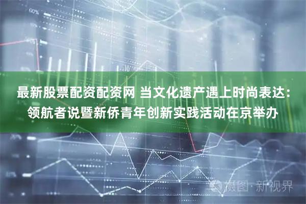 最新股票配资配资网 当文化遗产遇上时尚表达：领航者说暨新侨青年创新实践活动在京举办