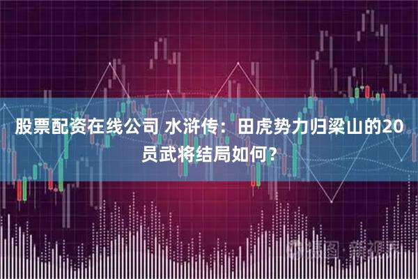 股票配资在线公司 水浒传：田虎势力归梁山的20员武将结局如何？