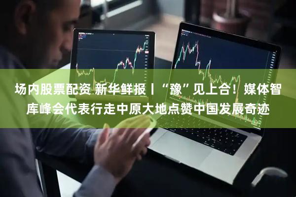 场内股票配资 新华鲜报丨“豫”见上合！媒体智库峰会代表行走中原大地点赞中国发展奇迹