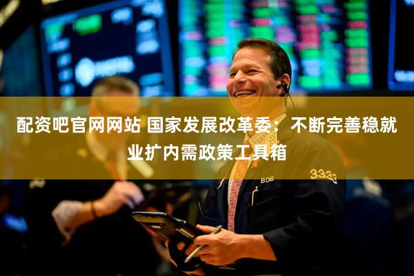 配资吧官网网站 国家发展改革委：不断完善稳就业扩内需政策工具箱