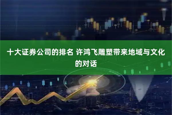 十大证券公司的排名 许鸿飞雕塑带来地域与文化的对话