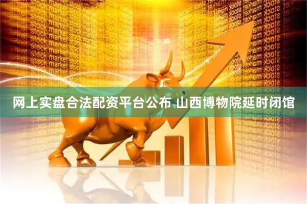 网上实盘合法配资平台公布 山西博物院延时闭馆