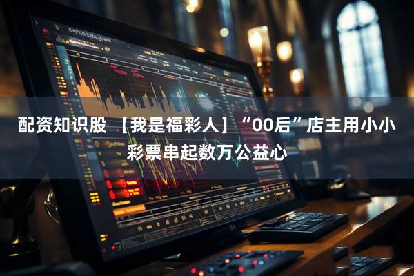 配资知识股 【我是福彩人】“00后”店主用小小彩票串起数万公益心