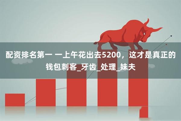 配资排名第一 一上午花出去5200，这才是真正的钱包刺客_牙齿_处理_妹夫