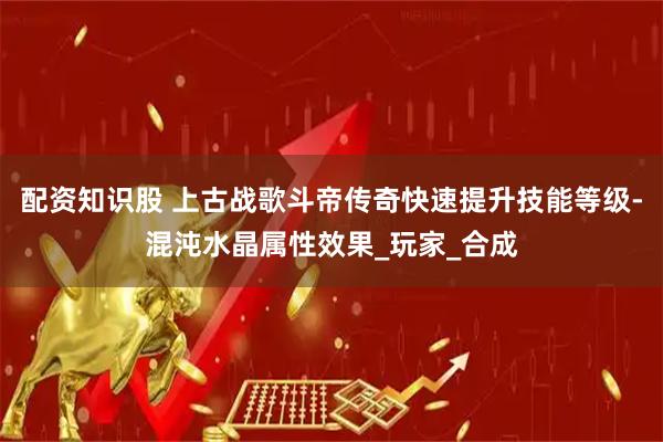 配资知识股 上古战歌斗帝传奇快速提升技能等级-混沌水晶属性效果_玩家_合成