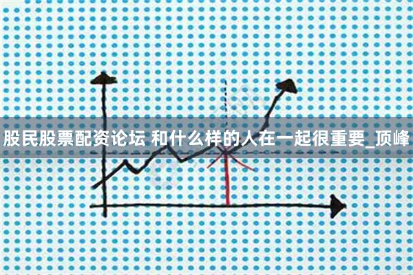 股民股票配资论坛 和什么样的人在一起很重要_顶峰