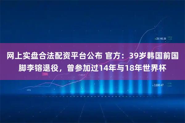 网上实盘合法配资平台公布 官方：39岁韩国前国脚李镕退役，曾参加过14年与18年世界杯