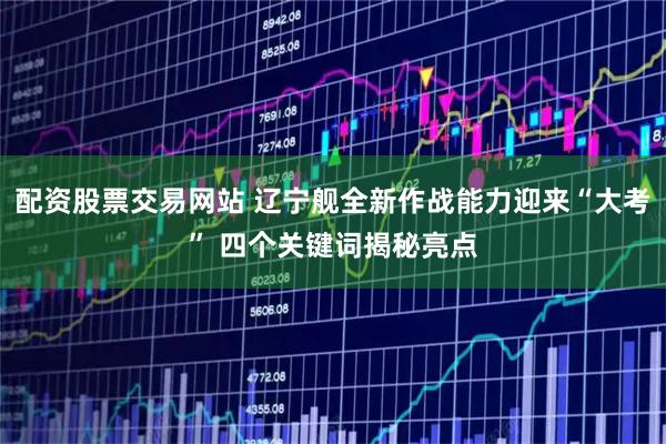 配资股票交易网站 辽宁舰全新作战能力迎来“大考” 四个关键词揭秘亮点