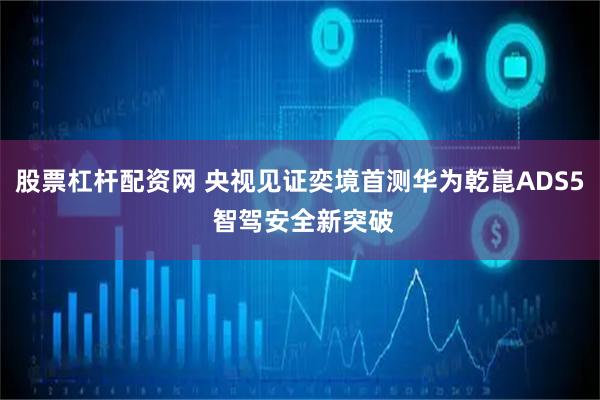 股票杠杆配资网 央视见证奕境首测华为乾崑ADS5 智驾安全新突破
