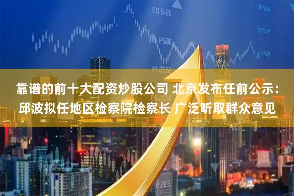 靠谱的前十大配资炒股公司 北京发布任前公示：邱波拟任地区检察院检察长 广泛听取群众意见