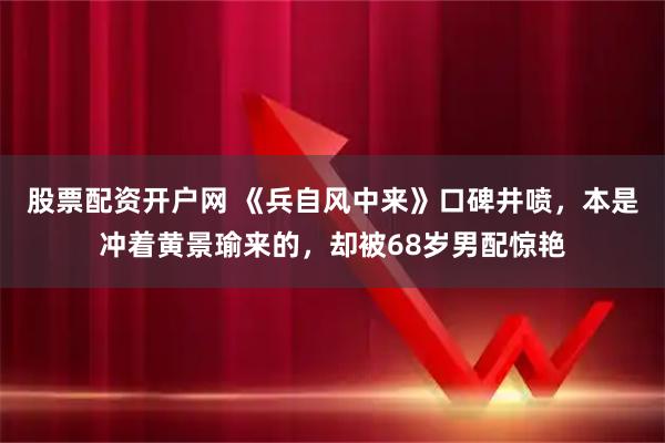 股票配资开户网 《兵自风中来》口碑井喷，本是冲着黄景瑜来的，却被68岁男配惊艳